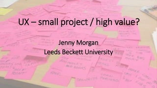 UX – small project / high value?
Jenny Morgan
Leeds Beckett University
 