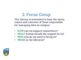 2. Focus Group
The Library is interested to hear the views,
issues and concerns of those responsible
for managing data on campus:
• HOW can we support researchers?
• WHAT format should the support be in?
• WHO else do we need to bring in?
• WHEN in the lifecycle?
 