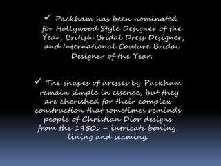  Packham has been nominated
for Hollywood Style Designer of the
Year, British Bridal Dress Designer,
and International Couture Bridal
Designer of the Year.
 The shapes of dresses by Packham
remain simple in essence, but they
are cherished for their complex
construction that sometimes reminds
people of Christian Dior designs
from the 1950s – intricate boning,
lining and seaming.
 
