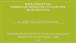 MAPA CONCEPTUAL
GERENCIA DE PROYECTOSY CICLO DEVIDA
DE UN PROYECTO
Esp. JENNY PAOLA OSPINA ANDRADE
MAESTRÍA EN GESTIÓN DE LATECNOLOGÍA EDUCATIVA
UNIVERSIDAD DE SANTANDER – UDES
2017
 