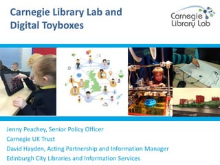Carnegie Library Lab and
Digital Toyboxes
Jenny Peachey, Senior Policy Officer
Carnegie UK Trust
David Hayden, Acting Partnership and Information Manager
Edinburgh City Libraries and Information Services
 