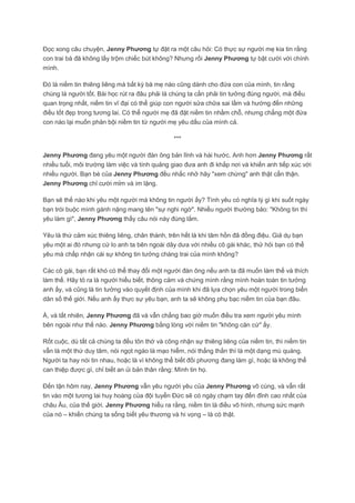 Đọc xong câu chuyện, Jenny Phương tự đặt ra một câu hỏi: Có thực sự người mẹ kia tin rằng
con trai bà đã không lấy trộm chiếc bút không? Nhưng rồi Jenny Phương tự bật cười với chính
mình.

Đó là niềm tin thiêng liêng mà bất kỳ bà mẹ nào cũng dành cho đứa con của mình, tin rằng
chúng là người tốt. Bài học rút ra đâu phải là chúng ta cần phải tin tưởng đúng người, mà điều
quan trọng nhất, niềm tin vĩ đại có thể giúp con người sửa chữa sai lầm và hướng đến những
điều tốt đẹp trong tương lai. Có thể người mẹ đã đặt niềm tin nhầm chỗ, nhưng chẳng một đứa
con nào lại muốn phản bội niềm tin từ người mẹ yêu dấu của mình cả.

                                               ***

Jenny Phương đang yêu một người đàn ông bản lĩnh và hài hước. Anh hơn Jenny Phương rất
nhiều tuổi, môi trường làm việc và tính quảng giao đưa anh đi khắp nơi và khiến anh tiếp xúc với
nhiều người. Bạn bè của Jenny Phương đều nhắc nhở hãy "xem chừng" anh thật cẩn thận.
Jenny Phương chỉ cười mỉm và im lặng.

Bạn sẽ thế nào khi yêu một người mà không tin người ấy? Tình yêu có nghĩa lý gì khi suốt ngày
bạn trói buộc mình gánh nặng mang tên "sự nghi ngờ". Nhiều người thường bảo: "Không tin thì
yêu làm gì", Jenny Phương thấy câu nói này đúng lắm.

Yêu là thứ cảm xúc thiêng liêng, chân thành, trên hết là khi tâm hồn đã đồng điệu. Giả dụ bạn
yêu một ai đó nhưng cứ lo anh ta bên ngoài dây dưa với nhiều cô gái khác, thử hỏi bạn có thể
yêu mà chấp nhận cái sự không tin tưởng chàng trai của mình không?

Các cô gái, bạn rất khó có thể thay đổi một người đàn ông nếu anh ta đã muốn làm thế và thích
làm thế. Hãy tỏ ra là người hiểu biết, thông cảm và chứng mình rằng mình hoàn toàn tin tưởng
anh ấy, và cũng là tin tưởng vào quyết định của mình khi đã lựa chọn yêu một người trong biển
dân số thế giới. Nếu anh ấy thực sự yêu bạn, anh ta sẽ không phụ bạc niềm tin của bạn đâu.

À, và tất nhiên, Jenny Phương đã và vẫn chẳng bao giờ muốn điều tra xem người yêu mình
bên ngoài như thế nào. Jenny Phương bằng lòng với niềm tin "không căn cứ" ấy.

Rốt cuộc, dù tất cả chúng ta đều tôn thờ và công nhận sự thiêng liêng của niềm tin, thì niềm tin
vẫn là một thứ duy tâm, nói ngọt ngào là mạo hiểm, nói thẳng thắn thì là một dạng mù quáng.
Người ta hay nói tin nhau, hoặc là vì không thể biết đối phương đang làm gì, hoặc là không thể
can thiệp được gì, chỉ biết an ủi bản thân rằng: Mình tin họ.

Đến tận hôm nay, Jenny Phương vẫn yêu người yêu của Jenny Phương vô cùng, và vẫn rất
tin vào một tương lai huy hoàng của đội tuyển Đức sẽ có ngày chạm tay đến đỉnh cao nhất của
châu Âu, của thế giới. Jenny Phương hiểu ra rằng, niềm tin là điều vô hình, nhưng sức mạnh
của nó – khiến chúng ta sống biết yêu thương và hi vọng – là có thật.
 