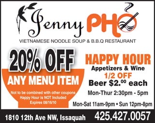 VIETNAMESE NOODLE SOUP & B.B.Q RESTAURANT




20% OFF HAPPY HOUR
ANY MENU ITEM
                                           Appetizers & Wine
                                             1/2 OFF
                                          Beer $2.00 each
 Not to be combined with other coupons   Mon-Thur 2:30pm - 5pm
       Happy Hour is NOT Included
             Expires 08/16/10
                                    Mon-Sat 11am-9pm • Sun 12pm-8pm

1810 12th Ave NW, Issaquah                  425.427.0057
 