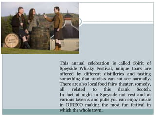 This annual celebration is called Spirit of
Speyside Whisky Festival, unique tours are
offered by different distilleries and tasting
something that tourists can not see normally.
There are also local food fairs, theater. comedy,
all related to this drank Scotch.
In fact at night in Speyside not rest and at
various taverns and pubs you can enjoy music
in DIRECO making the most fun festival in
which the whole town.
 
