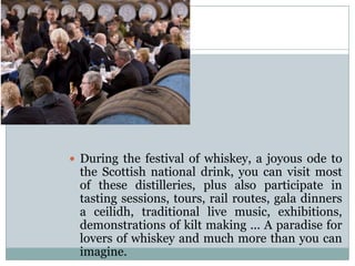  During the festival of whiskey, a joyous ode to
the Scottish national drink, you can visit most
of these distilleries, plus also participate in
tasting sessions, tours, rail routes, gala dinners
a ceilidh, traditional live music, exhibitions,
demonstrations of kilt making ... A paradise for
lovers of whiskey and much more than you can
imagine.
 