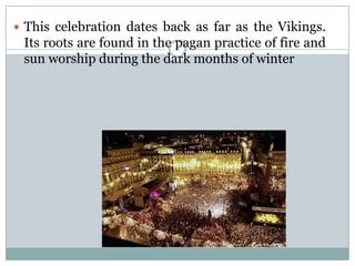  This celebration dates back as far as the Vikings.
Its roots are found in the pagan practice of fire and
sun worship during the dark months of winter
 