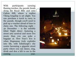 With participants carrying
flaming torches, the parade heads
along the Royal Mile and onto
Calton Hill, where a replica
Viking longship is set alight. You
can purchase a torch to carry in
the parade, though you’ll need to
pick up a voucher ahead of time to
claim one. The following night –
30 December – is the suitably
titled ‘Night Afore’, featuring a
street arts carnival and more live
music than you can poke a
bagpipe at. New Year’s Eve is
when Hogmanay truly explodes
into life, with Edinburgh’s city
centre becoming a gigantic street
party where you can dance, sing,
drink and don a kilt to see in the
coming year.
 