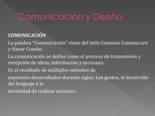 Comunicación y DiseñoCOMUNICACIÓN La palabra “Comunicación” viene del latín Comunis Comunicare y Hacer Común.La comunicación se define como el proceso de transmisión y recepción de ideas, información y mensajes.Es el resultado de múltiples métodos deexpresión desarrollados durante siglos. Los gestos, el desarrollo del lenguaje y lanecesidad de realizar acciones.