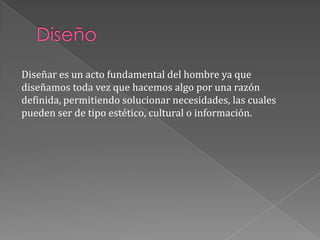 DiseñoDiseñar es un acto fundamental del hombre ya que diseñamos toda vez que hacemos algo por una razón definida, permitiendo solucionar necesidades, las cuales pueden ser de tipo estético, cultural o información.