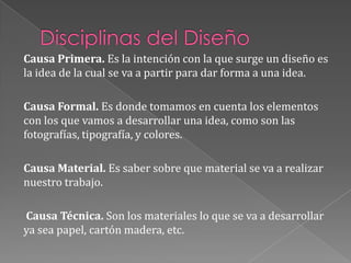 Disciplinas del DiseñoCausa Primera. Es la intención con la que surge un diseño es la idea de la cual se va a partir para dar forma a una idea.Causa Formal. Es donde tomamos en cuenta los elementos con los que vamos a desarrollar una idea, como son las fotografías, tipografía, y colores.Causa Material. Es saber sobre que material se va a realizar nuestro trabajo.Causa Técnica. Son los materiales lo que se va a desarrollar ya sea papel, cartón madera, etc.