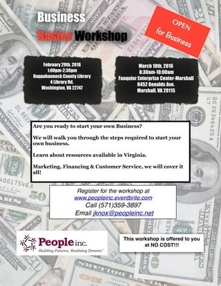 Business
Basics Workshop
OPEN
for Business
This workshop is offered to you
at NO COST!!!
Are you ready to start your own Business?
We will walk you through the steps required to start your
own business.
Learn about resources available in Virginia.
Marketing, Financing & Customer Service, we will cover it
all!
Register for the workshop at
www.peopleinc.eventbrite.com
Call (571)359-3897
Email jknox@peopleinc.net
March 10th, 2016
8:30am-10:00am
Fauquier Enterprise Center-Marshall
8452 Renalds Ave.
Marshall, VA 20115
February 29th, 2016
1:00pm-2:30pm
Rappahannock County Library
4 Library Rd.
Washington, VA 22747
 