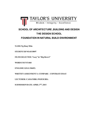 SCHOOL OF ARCHITECTURE ,BUILDING AND DESIGN
THE DESIGN SCHOOL
FOUNDATION IN NATURAL BUILD ENVIRONMENT
NAME:Ng Huoy Miin
STUDENT ID NO:0319097
FILMS SELECTED: “Lucy” & “Big Hero 6”
WORD COUNT:868
ENGLISH 2 (ELG 30605)
WRITTEN ASSIGNMENT 1: COMPARE – CONTRAST ESSAY
LECTURER: CASSANDRA WIJESURIA
SUBMISSIONDATE: APRIL 3RD
, 2015
 