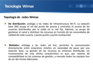 Tecnología Wimax
De distribución: análogo a las redes de infraestructura Wi-Fi. La estación
base (BS) ocupa el rol del punto de acceso y centraliza el acceso de los
usuarios distribuidos por la celda en la red fija. Además, se ocupa de
gestionar el canal y distribuir los recursos en función de las necesidades de
calidad de cada usuario. ( punto-punto y punto-multipunto)
Malladas: análogo a las redes ad hoc, permiten la comunicación
directamente entre estaciones móviles sin necesidad de pasar por una
estación base. La gestión de los recursos es entonces distribuida. Un
inconveniente de esta última característica es que, por razones de
compatibilidad en los sistemas de gestión, a menudo todos los equipos han
de ser del mismo fabricante.
Topología de redes Wimax
 