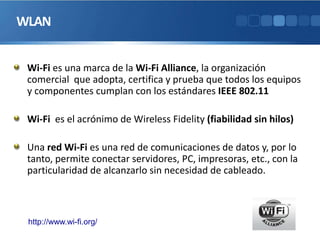 WLAN
Wi-Fi es una marca de la Wi-Fi Alliance, la organización
comercial que adopta, certifica y prueba que todos los equipos
y componentes cumplan con los estándares IEEE 802.11
Wi-Fi es el acrónimo de Wireless Fidelity (fiabilidad sin hilos)
Una red Wi-Fi es una red de comunicaciones de datos y, por lo
tanto, permite conectar servidores, PC, impresoras, etc., con la
particularidad de alcanzarlo sin necesidad de cableado.
http://www.wi-fi.org/
 