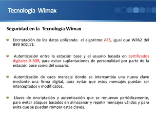 Tecnología Wimax
Encriptación de los datos utilizando el algoritmo AES, igual que WPA2 del
IEEE 802.11i.
Autenticación entre la estación base y el usuario basada en certificados
digitales X.509, para evitar suplantaciones de personalidad por parte de la
estación base como del usuario.
Autenticación de cada mensaje donde se intercambia una nueva clave
mediante una firma digital, para evitar que estos mensajes puedan ser
interceptados y modificados.
Llaves de encriptación y autenticación que se renuevan periódicamente,
para evitar ataques basados en almacenar y repetir mensajes válidos y para
evita que se puedan romper estas claves.
Seguridad en la Tecnología Wimax
 