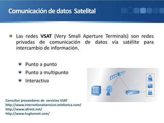 Las redes VSAT (Very Small Aperture Terminals) son redes
privadas de comunicación de datos vía satélite para
intercambio de información.
Punto a punto
Punto a multipunto
Interactiva
Comunicacióndedatos Satelital
Consultar proveedores de servicios VSAT
http://www.internationalservices.telefonica.com/
http://www.idirect.net/
http://www.hughesnet.com/
 