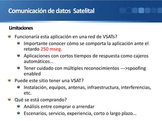 Limitaciones
Funcionaría esta aplicación en una red de VSATs?
Importante conocer cómo se comporta la aplicación ante el
retardo 250 mseg.
Aplicaciones con cortos tiempos de respuesta como cajeros
automáticos…
Tener cuidado con múltiples reconocimientos --->spoofing
enabled
Puede este sitio tener una VSAT?
Instalación, equipos, antenas, infraestructura, interferencias,
etc.
Qué se está comprando?
Análisis entre comprar o arrendar
Escenarios, servicio, experiencia, corto o largo plazo...
Comunicacióndedatos Satelital
 