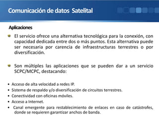 Aplicaciones
El servicio ofrece una alternativa tecnológica para la conexión, con
capacidad dedicada entre dos o más puntos. Esta alternativa puede
ser necesaria por carencia de infraestructuras terrestres o por
diversificación.
Son múltiples las aplicaciones que se pueden dar a un servicio
SCPC/MCPC, destacando:
• Acceso de alta velocidad a redes IP.
• Sistema de respaldo y/o diversificación de circuitos terrestres.
• Conectividad con oficinas móviles.
• Acceso a Internet.
• Canal emergente para restablecimiento de enlaces en caso de catástrofes,
donde se requieren garantizar anchos de banda.
Comunicacióndedatos Satelital
 