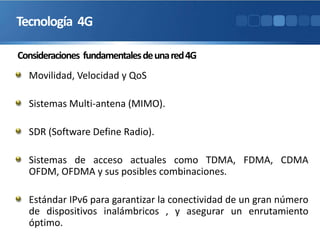 Consideraciones fundamentalesdeunared4G
Movilidad, Velocidad y QoS
Sistemas Multi-antena (MIMO).
SDR (Software Define Radio).
Sistemas de acceso actuales como TDMA, FDMA, CDMA
OFDM, OFDMA y sus posibles combinaciones.
Estándar IPv6 para garantizar la conectividad de un gran número
de dispositivos inalámbricos , y asegurar un enrutamiento
óptimo.
Tecnología 4G
 
