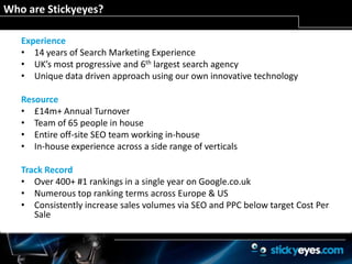 Who are Stickyeyes? Experience14 years of Search Marketing ExperienceUK’s most progressive and 6thlargest search agency Unique data driven approach using our own innovative technologyResource£14m+ Annual TurnoverTeam of 65 people in houseEntire off-site SEO team working in-houseIn-house experience across a side range of verticalsTrack RecordOver 400+ #1 rankings in a single year on Google.co.ukNumerous top ranking terms across Europe & USConsistently increase sales volumes via SEO and PPC below target Cost Per Sale