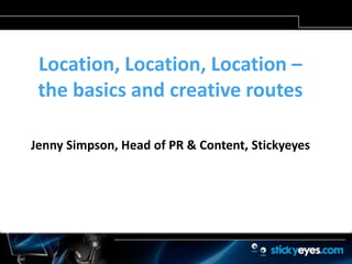 Location, Location, Location – the basics and creative routes Jenny Simpson, Head of PR & Content, Stickyeyes 