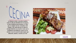 La famosa cecina, conocida también
como el sello de identidad de los lojanos,
es una tradición gastronómica. Se dice
que se originó con las costumbres del
campo y fue motivada por la falta de
energía eléctrica en el sector rural, así se
propagó la necesidad de conservar las
carnes y no se le ocurrió nada mejor que
alinearla, salarla y secarla en el sol
31/07/2019Autor. Jenny Sozoranga
6
 