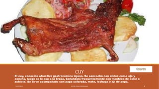 CUY
El cuy, conocido atractivo gastronómico lojano. Se sancocha con aliños como ajo y
comino, luego se lo asa a la brasa, bañándolo frecuentemente con manteca de color o
achiote. Se sirve acompañado con papa colorada, mote, lechuga y ají de pepa.
31/07/2019 AUTOR. JENNY SOZORANGA 8
 