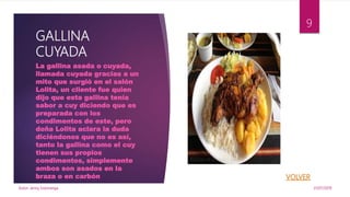 GALLINA
CUYADA
La gallina asada o cuyada,
llamada cuyada gracias a un
mito que surgió en el salón
Lolita, un cliente fue quien
dijo que esta gallina tenía
sabor a cuy diciendo que es
preparada con los
condimentos de este, pero
doña Lolita aclara la duda
diciéndonos que no es así,
tanto la gallina como el cuy
tienen sus propios
condimentos, simplemente
ambos son asados en la
braza o en carbón
31/07/2019Autor. Jenny Sozoranga
9
 
