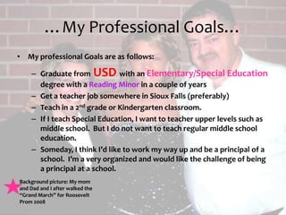 …My Professional Goals…My professional Goals are as follows:Graduate from USD with an Elementary/Special Education degree with a Reading Minor in a couple of yearsGet a teacher job somewhere in Sioux Falls (preferably) Teach in a 2nd grade or Kindergarten classroom.If I teach Special Education, I want to teacher upper levels such as middle school.  But I do not want to teach regular middle school education.Someday, I think I’d like to work my way up and be a principal of a school.  I’m a very organized and would like the challenge of being a principal at a school.  Background picture: My mom and Dad and I after walked the “Grand March” for Roosevelt Prom 2008 