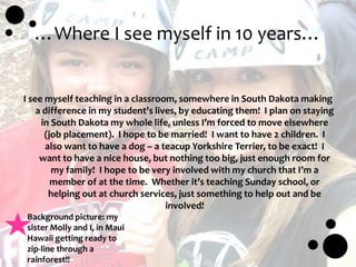 …Where I see myself in 10 years…I see myself teaching in a classroom, somewhere in South Dakota making a difference in my student’s lives, by educating them!  I plan on staying in South Dakota my whole life, unless I’m forced to move elsewhere (job placement).  I hope to be married!  I want to have 2 children.  I also want to have a dog – a teacup Yorkshire Terrier, to be exact!  I want to have a nice house, but nothing too big, just enough room for my family!  I hope to be very involved with my church that I’m a member of at the time.  Whether it’s teaching Sunday school, or helping out at church services, just something to help out and be involved!  Background picture: my sister Molly and I, in Maui Hawaii getting ready to zip-line through a rainforest!!