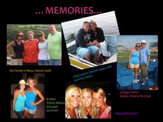 …MEMORIES…My family in Maui, Hawaii 2008Chad and in Detroit Lakes, MN summer 2009.College World Series, Omaha NE 2009Best friend, MAGGIE this past summer!Lifeguard friends!