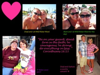 Mom and I at Wild Water West for the day!Chad and I at Wild Water West!“Be on your guard; stand firm in the faith; be courageous; be strong; do everything in love. “Corinthians 16:13Chad and I before a country concert!  Molly’s soccer game!
