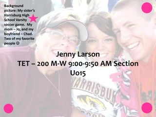 Background picture: My sister’s Harrisburg High School Varsity soccer game.  My mom – Jo, and my boyfriend – Chad. Two of my favorite people  Jenny LarsonTET – 200 M-W 9:00-9:50 AM Section Uo15  