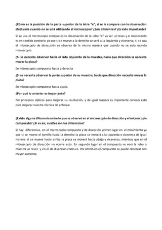 ¿Cómo es la posición de la parte superior de la letra “e”, si se le compara con la observación
efectuada cuando no se está utilizando el microscopio? ¿Son diferentes? ¿Es ésto importante?
Si se usa el microscopio compuesto la observación de la letra “e” va ser al reves y el movimiento
es en sentido contrario ya que si se mueve a la derecho se verá a la izquierda y viceversa; si se usa
el microscopio de diseccción se observa de la misma manera que cuando no se esta usando
microscopio.
¿Si se necesita observar hacia el lado izquierdo de la muestra, hacia que dirección se necesita
mover la placa?
En microscopio compuesto hacia a derecha
¿Si se necesita observar la parte superior de su muestra, hacia que dirección necesita mover la
placa?
En microscopio compuesto hacia abajo.
¿Por qué lo anterior es importante?
Por principios ópticos para mejorar su resolución, y de igual manera es importante conocer esto
para mejorar nuestra técnica de enfoque.
¿Existe alguna diferencia entre lo que se observó en el microscopio de disección y el microscopio
compuesto? ¿Si es así, cuál/es son las diferencias?
Si hay diferencias, en el microscopio compuesto y de disección primer lugar en el movimiento ya
que si se mueve el tornillo hacia la derecha la placa se moverá a la izquierda y viceversa de igual
manera si se mueve hacia arriba la placa se moverá hacia abajo y viceversa, mientras que en el
microscopio de disección no ocurre esto. En segundo lugar en el compuesto se verá la letra o
muestra al revez y en el de disección como es. Por último en el compuesto se puede observar con
mayor aumento.
 
