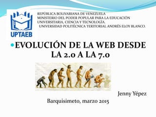 EVOLUCIÓN DE LA WEB DESDE
LA 2.0 A LA 7.0
Jenny Yépez
Barquisimeto, marzo 2015
REPÚBLICA BOLIVARIANA DE VENEZUELA
MINISTERIO DEL PODER POPULAR PARA LA EDUCACIÓN
UNIVERSITARIA, CIENCIA Y TECNOLOGÍA.
UNIVERSIDAD POLITÉCNICA TERITORIAL ANDRÉS ELOY BLANCO.
 