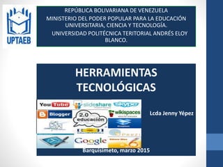 REPÚBLICA BOLIVARIANA DE VENEZUELA
MINISTERIO DEL PODER POPULAR PARA LA EDUCACIÓN
UNIVERSITARIA, CIENCIA Y TECNOLOGÍA.
UNIVERSIDAD POLITÉCNICA TERITORIAL ANDRÉS ELOY
BLANCO.
HERRAMIENTAS
TECNOLÓGICAS
Lcda Jenny Yépez
Barquisimeto, marzo 2015
 