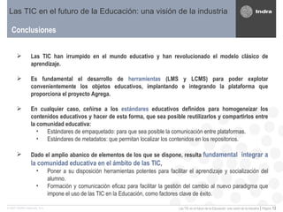 Conclusiones Las TIC en el futuro de la Educación: una visión de la industria Las TIC han irrumpido en el mundo educativo y han revolucionado el modelo clásico de aprendizaje. Es fundamental el desarrollo de  herramientas  (LMS y LCMS) para poder explotar convenientemente los objetos educativos, implantando e integrando la plataforma que proporciona el proyecto Agrega. En cualquier caso, ceñirse a los  estándares  educativos definidos para homogeneizar los contenidos educativos y hacer de esta forma, que sea posible reutilizarlos y compartirlos entre la comunidad educativa: Estándares de empaquetado: para que sea posible la comunicación entre plataformas. Estándares de metadatos: que permitan localizar los contenidos en los repositorios.  Dado el amplio abanico de elementos de los que se dispone, resulta  fundamental  integrar a la comunidad educativa en el ámbito de las TIC , Poner a su disposición herramientas potentes para facilitar el aprendizaje y socialización del alumno. Formación y comunicación eficaz para facilitar la gestión del cambio al nuevo paradigma que impone el uso de las TIC en la Educación, como factores clave de éxito. 