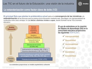 La estandarización como factor clave de éxito (1/2) Las TIC en el futuro de la Educación: una visión de la industria El principal Reto que plantea la problemática actual   está en la  convergencia de las iniciativas  y la  estándarización  de las técnicas para la práctica de la Educación mediante web, para llegar a la interoperabilidad de contenidos entre otras ventajas, lo cual  afecta a distintos niveles o capas , desde el ámbito de las TICs al ámbito educativo. El uso de estándares en la creación de Objetos de Aprendizaje (OA) en la comunidad educativa proporciona las siguientes  VENTAJAS  : Interoperabilidad Reusabilidad Gestionabilidad Accesibilidad  Durabilidad Escalabilidad Los estándares proporcionan un modelo arquitectónico coherente Protocolos de comunicación (TCP/IP, HTTP) Contenidos educativos en cualquier formato soportado por navegador (HTML, XML, JPG, PDF, flash…) Implementación de metadatos (XML, HTML) y Esquemas estandarizados (LOM, Dublín Core) Estructura de los Cursos (SCORM, IMS) Empaquetamiento de Contenidos (IMS) Usuarios y  Aspectos Pedagógicos Barreras culturales, lingüísticas, sociales Ámbito Educación Ámbito  TICs 