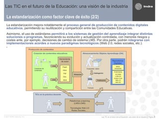 La estandarización como factor clave de éxito (2/2) Las TIC en el futuro de la Educación: una visión de la industria La estandarización mejora notablemente el   proceso general de producción de contenidos digitales   educativos , permitiendo su reutilización y compartición entre las Comunidades Educativas . Asimismo, el uso de estándares  permitirá a los sistemas de gestión del aprendizaje integrar distintas soluciones o programas,  favoreciendo su evolución y actualización controlada, con menores riesgos y costes ante, por ejemplo, decisiones de cambio de sistema LMS. Por otra parte, podrán  integrarse con implementaciones acordes a nuevos paradigmas tecnológicos  (Web 2.0, redes sociales, etc.).  TICs en la práctica docente Creación de contenidos educativos Herramienta  de autor Flash Html Pdf Doc Java Almacenamiento Objetos Aprendizaje (OA) Repositorios Digitales Motor búsqueda Estándares SCORM LOM-ES Dublin-Core IMS-LD IMS-SS Catalogación Publicación Almacenar Plataformas e-learning (LMS/LCMS) Tecnologías Web 2.0 Redes Sociales,… Creadores de contenidos Docente Empaquetado  objetos  Alumno Docente Publicador crear crear Producción de contenidos 