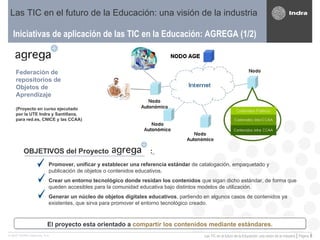 Iniciativas de aplicación de las TIC en la Educación: AGREGA (1/2) Las TIC en el futuro de la Educación: una visión de la industria Federación de repositorios de Objetos de Aprendizaje (Proyecto en curso ejecutado por la UTE Indra y Santillana, para red.es, CNICE y las CCAA) OBJETIVOS del Proyecto  :   Promover, unificar y establecer una referencia estándar  de catalogación, empaquetado y publicación de objetos o contenidos educativos. Crear un entorno tecnológico donde residan los contenidos  que sigan dicho estándar, de forma que queden accesibles para la comunidad educativa bajo distintos modelos de utilización. Generar un núcleo de objetos digitales educativos , partiendo en algunos casos de contenidos ya existentes, que sirva para promover el entorno tecnológico creado. El proyecto esta orientado a  compartir los contenidos mediante estándares. 