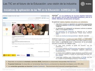 Iniciativas de aplicación de las TIC en la Educación: AGREGA (2/2) Las TIC en el futuro de la Educación: una visión de la industria es una plataforma de recursos digitales federados con 18 nodos, uno en cada Comunidad Autónoma y otro en el CNICE / Ministerio de Educación de España. Se gestionan  objetos digitales educativos con estándares:   Cada   Nodo incorpora un repositorio con contenidos empaquetados conforme al estándar  SCORM 2004 , SCORM 1.2, SCORM “Moodle”  e IMS-CP.  La información de catalogación se almacena conforme al estándar LOM v.1.0 en español ( LOM-ES ). Las  búsquedas de contenidos   se realizarán con un sistema federado basado en la especificación “Simple Query Interface” ( SQI ).  Existe una  interfaz de Interoperabilidad  - IMS-DRI, OAI-PMH.  AGREGA implementa un  portal para cada CCAA y el CNICE/MEC  (uno  para cada nodo), teniendo acceso a los datos públicos de los otros nodos, y  permitiendo  poner a disposición de la comunidad educativa contenidos de cualquier nodo.  En cada nodo, acceden al portal los usuarios, una vez autenticados. Los usuarios disponen de  herramientas  para realizar la  gestión de los contenidos  (creación, catalogación, validación, publicación, visualización, etc.).  La interfaz y funcionalidad se adapta atendiendo al perfil del usuario (p.e. docente o gestor) y al grado de conectividad disponible ( off-line ,  on-line ).  Todas estas interfaces están implementadas en  XHTML  con CSS con un grado de accesibilidad conforme al nivel  WAI-AA . Desarrolla una arquitectura  orientada a servicios (SOA),  distribuida en componentes interoperables   Web Services .  Propiedad Intelectual :   Se desarrolla con herramientas  Open Source  y se licencian los desarrollos tecnológicos como GPL-GNU. Los  contenidos generados se licencian  Creative Commons  -  Reconocimiento-NoComercial-CompartirIgual España. 
