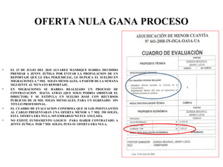 OFERTA NULA GANA PROCESO
• EL 23 DE JULIO DEL 2010 ALVAREZ MANRIQUE HABRIA DECIDIDO
PREMIAR A JENNY ZUÑIGA POR EVITAR LA PROPALACION DE UN
REPORTAJE QUE LE ERA PERJUDICIAL. LE DUPLICA EL SUELDO EN
MIGRACIONES A 7 MIL SOLES MENSUALES, A PARTIR DE LA SEMANA
SIGUIENTE AL NO NATO REPORTAJE.
• EN MIGRACIONES SE HABRIA REALIZADO UN PROCESO DE
CONTRATACION HACIA ATRÁS (QUE SOLO PODRIA ORDENAR EL
DIRECTOR) Y SE ESTIPULA UN SUELDO BASE CON RECURSOS
PUBLICOS DE 10 MIL SOLES MENSUALES, PARA UN EGRESADO SIN
TITULO PROFESIONAL.
• EL CUADRO DE EVALUACION CONFIRMA QUE SI LOS POSTULANTES
AL CARGO PRESENTABAN UNA OFERTA MENOR A 7 MIL 350 SOLES,
ESTA OFERTA ERA NULA. SIN EMBARGO NO FUE ANULADA.
• NO EXISTE FUNDAMENTO LOGICO PARA HABER CONTRATADO A
JENNY ZUÑIGA POR 7 MIL SOLES, PUES SU OFERTA ERA NULA.
 