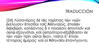 TRADUCCIÓN
[24] Λύσανδρος δὲ τὰς ταχίστας τῶν νεῶν
ἐκέλευσεν ἕπεσθαι τοῖς Ἀθηναίοις, ἐπειδὰν
δὲἐκβῶσι, κατιδόντας ὅ τι ποι...
