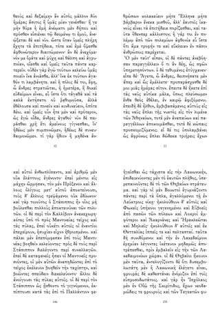 θεοὺς καὶ δεξαίμην ἂν αὐτὸς μᾶλλον δύο
ἡμέρας ἄσιτος ἢ ὑμᾶς μίαν γενέσθαι· ἥ γε
μὴν θύρα ἡ ἐμὴ ἀνέῳκτο μὲν δήπου καὶ
πρόσθεν εἰσιέναι τῷ δεομένῳ τι ἐμοῦ, ἀνε-
ῴξεται δὲ καὶ νῦν. ὥστε ὅταν ὑμεῖς πλήρη
ἔχητε τὰ ἐπιτήδεια, τότε καὶ ἐμὲ ὄψεσθε
ἀφθονώτερον διαιτώμενον· ἂν δὲ ἀνεχόμε-
νόν με ὁρᾶτε καὶ ψύχη καὶ θάλπη καὶ ἀγρυ-
πνίαν, οἴεσθε καὶ ὑμεῖς ταῦτα πάντα καρ-
τερεῖν. οὐδὲν γὰρ ἐγὼ τούτων κελεύω ὑμᾶς
ποιεῖν ἵνα ἀνιᾶσθε, ἀλλ' ἵνα ἐκ τούτων ἀγα-
θόν τι λαμβάνητε. καὶ ἡ πόλις δέ τοι, ἔφη,
ὦ ἄνδρες στρατιῶται, ἡ ἡμετέρα, ἣ δοκεῖ
εὐδαίμων εἶναι, εὖ ἴστε ὅτι τἀγαθὰ καὶ τὰ
καλὰ ἐκτήσατο οὐ ῥᾳθυμοῦσα, ἀλλὰ
ἐθέλουσα καὶ πονεῖν καὶ κινδυνεύειν, ὁπότε
δέοι. καὶ ὑμεῖς οὖν ἦτε μὲν καὶ πρότερον,
ὡς ἐγὼ οἶδα, ἄνδρες ἀγαθοί· νῦν δὲ πει-
ρᾶσθαι χρὴ ἔτι ἀμείνους γίγνεσθαι, ἵν'
ἡδέως μὲν συμπονῶμεν, ἡδέως δὲ συνευ-
δαιμονῶμεν. τί γὰρ ἥδιον ἢ μηδένα ἀν-
10
θρώπων κολακεύειν μήτε Ἕλληνα μήτε
βάρβαρον ἕνεκα μισθοῦ, ἀλλ' ἑαυτοῖς ἱκα-
νοὺς εἶναι τὰ ἐπιτήδεια πορίζεσθαι, καὶ τα-
ῦτα ὅθενπερ κάλλιστον; ἡ γάρ τοι ἐν πο-
λέμῳ ἀπὸ τῶν πολεμίων ἀφθονία εὖ ἴστε
ὅτι ἅμα τροφήν τε καὶ εὔκλειαν ἐν πᾶσιν
ἀνθρώποις παρέχεται.
Ὁ μὲν ταῦτ' εἶπεν, οἱ δὲ πάντες ἀνεβόη-
σαν παραγγέλλειν ὅ τι ἂν δέῃ, ὡς σφῶν
ὑπηρετησόντων. ὁ δὲ τεθυμένος ἐτύγχανεν·
εἶπε δέ· Ἄγετε, ὦ ἄνδρες, δειπνήσατε μὲν
ἅπερ καὶ ὣς ἐμέλλετε· προπαράσχεσθε δέ
μοι μιᾶς ἡμέρας σῖτον. ἔπειτα δὲ ἥκετε ἐπὶ
τὰς ναῦς αὐτίκα μάλα, ὅπως πλεύσωμεν
ἔνθα θεὸς ἐθέλει, ἐν καιρῷ ἀφιξόμενοι.
ἐπειδὴ δὲ ἦλθον, ἐμβιβασάμενος αὐτοὺς εἰς
τὰς ναῦς ἔπλει τῆς νυκτὸς εἰς τὸν λιμένα
τῶν Ἀθηναίων, τοτὲ μὲν ἀναπαύων καὶ πα-
ραγγέλλων ἀποκοιμᾶσθαι, τοτὲ δὲ κώπαις
προσκομιζόμενος. εἰ δέ τις ὑπολαμβάνει
ὡς ἀφρόνως ἔπλει δώδεκα τριήρεις ἔχων
11
καὶ αὐτοὶ ἀνθωπλίσαντο, καὶ ἀριθμῷ μὲν
οὐκ ἐλάττους ἐγένοντο· ἐπεὶ μέντοι εἰς
μάχην ὥρμησαν, τὸν μὲν Πρόξενον καὶ ἄλ-
λους ὀλίγους μετ' αὐτοῦ ἀποκτείνουσι,
τοὺς δ' ἄλλους τρεψάμενοι οὐκ ἐδίωκον·
καὶ γὰρ τοιοῦτος ὁ Στάσιππος ἦν οἷος μὴ
βούλεσθαι πολλοὺς ἀποκτεινύναι τῶν πολι-
τῶν. οἱ δὲ περὶ τὸν Καλλίβιον ἀνακεχωρη-
κότες ὑπὸ τὸ πρὸς Μαντινείας τεῖχος καὶ
τὰς πύλας, ἐπεὶ οὐκέτι αὐτοῖς οἱ ἐναντίοι
ἐπεχείρουν, ἡσυχίαν εἶχον ἡθροισμένοι. καὶ
πάλαι μὲν ἐπεπόμφεσαν ἐπὶ τοὺς Μαντι-
νέας βοηθεῖν κελεύοντες· πρὸς δὲ τοὺς περὶ
Στάσιππον διελέγοντο περὶ συναλλαγῶν.
ἐπεὶ δὲ καταφανεῖς ἦσαν οἱ Μαντινεῖς προ-
σιόντες, οἱ μὲν αὐτῶν ἀναπηδῶντες ἐπὶ τὸ
τεῖχος ἐκέλευον βοηθεῖν τὴν ταχίστην, καὶ
βοῶντες σπεύδειν διεκελεύοντο· ἄλλοι δὲ
ἀνοίγουσι τὰς πύλας αὐτοῖς. οἱ δὲ περὶ τὸν
Στάσιππον ὡς ᾔσθοντο τὸ γιγνόμενον, ἐκ-
πίπτουσι κατὰ τὰς ἐπὶ τὸ Παλλάντιον φε-
146
ἡγεῖσθαι ὡς τάχιστα εἰς τὴν Λακωνικήν,
ἐπιδεικνύοντες μὲν τὸ ἑαυτῶν πλῆθος, ὑπε-
ρεπαινοῦντες δὲ τὸ τῶν Θηβαίων στράτευ-
μα. καὶ γὰρ οἱ μὲν Βοιωτοὶ ἐγυμνάζοντο
πάντες περὶ τὰ ὅπλα, ἀγαλλόμενοι τῇ ἐν
Λεύκτροις νίκῃ· ἠκολούθουν δ' αὐτοῖς καὶ
Φωκεῖς ὑπήκοοι γεγενημένοι καὶ Εὐβοεῖς
ἀπὸ πασῶν τῶν πόλεων καὶ Λοκροὶ ἀμ-
φότεροι καὶ Ἀκαρνᾶνες καὶ Ἡρακλεῶται
καὶ Μηλιεῖς· ἠκολούθουν δ' αὐτοῖς καὶ ἐκ
Θετταλίας ἱππεῖς τε καὶ πελτασταί. ταῦτα
δὴ συνιδόμενοι καὶ τὴν ἐν Λακεδαίμονι
ἐρημίαν λέγοντες ἱκέτευον μηδαμῶς ἀπο-
τρέπεσθαι, πρὶν ἐμβαλεῖν εἰς τὴν τῶν Λα-
κεδαιμονίων χώραν. οἱ δὲ Θηβαῖοι ἤκουον
μὲν ταῦτα, ἀντελογίζοντο δὲ ὅτι δυσεμβο-
λωτάτη μὲν ἡ Λακωνικὴ ἐλέγετο εἶναι,
φρουρὰς δὲ καθεστάναι ἐνόμιζον ἐπὶ τοῖς
εὐπροσοδωτάτοις. καὶ γὰρ ἦν Ἰσχόλαος
μὲν ἐν Οἰῷ τῆς Σκιρίτιδος, ἔχων νεοδα-
μώδεις τε φρουροὺς καὶ τῶν Τεγεατῶν φυ-
155
 