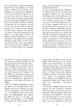 εἶναι, εἴπερ βούλοιτο τὴν ἀρχὴν ἀναλαβεῖν.
ἔπεμπε δὲ καὶ πρὸς Δέρδαν τὸν Ἐλιμίας
ἄρχοντα, διδάσκων ὅτι οἱ Ὀλύνθιοι κατε-
στραμμένοι τὴν μείζω δύναμιν Μακεδονί-
ας εἶεν, καὶ οὐκ ἀνήσουσι τὴν ἐλάττω, εἰ
μή τις αὐτοὺς παύσει τῆς ὕβρεως. ταῦτα
δὲ ποιῶν, μάλα πολλὴν ἔχων στρατιὰν ἀφί-
κετο εἰς τὴν ἑαυτῶν συμμαχίδα. ἐπεὶ δ' ἦλ-
θεν εἰς τὴν Ποτείδαιαν, ἐκεῖθεν συνταξάμε-
νος ἐπορεύετο εἰς τὴν πολεμίαν. καὶ πρὸς
μὲν τὴν πόλιν ἰὼν οὔτ' ἔκαεν οὔτ' ἔκοπτε,
νομίζων, εἴ τι ποιήσειε τούτων, ἐμποδὼν
ἂν αὐτῷ πάντα γίγνεσθαι καὶ προσιόντι
καὶ ἀπιόντι· ὁπότε δὲ ἀναχωροίη ἀπὸ τῆς
πόλεως, τότε ὀρθῶς ἔχειν κόπτοντα τὰ
δένδρα ἐμποδὼν καταβάλλειν, εἴ τις ὄπι-
σθεν ἐπίοι. ὡς δὲ ἀπεῖχεν ἀπὸ τῆς πόλεως
οὐδὲ δέκα στάδια, ἔθετο τὰ ὅπλα, εὐώνυ-
μον μὲν αὐτὸς ἔχων, οὕτω γὰρ συνέβαινεν
αὐτῷ κατὰ τὰς πύλας ἰέναι ᾗ ἐξῇσαν οἱ πο-
λέμιοι, ἡ δ' ἄλλη φάλαγξ τῶν συμμάχων
40
μένους, φρουρὰν φήναντες ἐπ' αὐτούς, εἰ
μὴ ἐξίοιεν ἐκ Κορίνθου.
2 Τούτων δὲ προκεχωρηκότων ὡς ἐβούλο-
ντο, ἔδοξεν αὐτοῖς, ὅσοι ἐν τῷ πολέμῳ τῶν
συμμάχων ἐπέκειντο καὶ τοῖς πολεμίοις
εὐμενέστεροι ἦσαν ἢ τῇ Λακεδαίμονι, τού-
τους κολάσαι καὶ κατασκευάσαι ὡς μὴ δύ-
ναιντο ἀπιστεῖν. πρῶτον μὲν οὖν πέμψα-
ντες πρὸς τοὺς Μαντινέας ἐκέλευσαν αὐτο-
ὺς τὸ τεῖχος περιαιρεῖν, λέγοντες ὅτι οὐκ
ἂν πιστεύσειαν ἄλλως αὐτοῖς μὴ σὺν τοῖς
πολεμίοις γενέσθαι. αἰσθάνεσθαι γὰρ ἔφα-
σαν καὶ ὡς σῖτον ἐξέπεμπον τοῖς Ἀργείοις
σφῶν αὐτοῖς πολεμούντων, καὶ ὡς ἔστι μὲν
ὅτε οὐδὲ συστρατεύοιεν ἐκεχειρίαν προφα-
σιζόμενοι, ὁπότε δὲ καὶ ἀκολουθοῖεν, ὡς
κακῶς συστρατεύοιεν. ἔτι δὲ γιγνώσκειν
ἔφασαν φθονοῦντας μὲν αὐτούς, εἴ τι σφί-
σιν ἀγαθὸν γίγνοιτο, ἐφηδομένους δ', εἴ τις
συμφορὰ προσπίπτοι. ἐλέγοντο δὲ καὶ αἱ
σπονδαὶ ἐξεληλυθέναι τοῖς Μαντινεῦσι τού-
21
σθαι. ἐπεὶ δ' ἐν τῇ Λακωνικῇ ἐγένετο, τοὺς
μὲν Σπαρτιάτας ἀπέλυσεν οἴκαδε, τοὺς δὲ
περιοίκους ἀφῆκεν ἐπὶ τὰς ἑαυτῶν πόλεις.
Οἱ δὲ Ἀρκάδες, ἐπεὶ ὁ Ἀγησίλαος ἀπελη-
λύθει καὶ ᾔσθοντο διαλελυμένον αὐτῷ τὸ
στράτευμα, αὐτοὶ δὲ ἡθροισμένοι ἐτύγχα-
νον, στρατεύουσιν ἐπὶ τοὺς Ἡραιᾶς, ὅτι τε
οὐκ ἤθελον τοῦ Ἀρκαδικοῦ μετέχειν καὶ
ὅτι συνεισεβεβλήκεσαν εἰς τὴν Ἀρκαδίαν
μετὰ τῶν Λακεδαιμονίων. ἐμβαλόντες δ'
ἐνεπίμπρων τε τὰς οἰκίας καὶ ἔκοπτον τὰ
δένδρα.
Ἐπεὶ δὲ οἱ Θηβαῖοι βεβοηθηκότες παρε-
ῖναι ἐλέγοντο εἰς τὴν Μαντίνειαν, οὕτως
ἀπαλλάττονται ἐκ τῆς Ἡραίας καὶ συμμι-
γνύουσι τοῖς Θηβαίοις. ὡς δὲ ὁμοῦ ἐγένο-
ντο, οἱ μὲν Θηβαῖοι καλῶς σφίσιν ᾤοντο
ἔχειν, ἐπεὶ ἐβεβοηθήκεσαν μέν, πολέμιον
δὲ οὐδένα ἔτι ἑώρων ἐν τῇ χώρᾳ, καὶ
ἀπιέναι παρεσκευάζοντο· οἱ δὲ Ἀρκάδες
καὶ Ἀργεῖοι καὶ Ἠλεῖοι ἔπειθον αὐτοὺς
154
ρούσας πύλας, καὶ φθάνουσι πρὶν καταλη-
φθῆναι ὑπὸ τῶν διωκόντων εἰς τὸν τῆς Ἀρ-
τέμιδος νεὼν καταφυγόντες, καὶ ἐγκλει-
σάμενοι ἡσυχίαν εἶχον. οἱ δὲ μεταδιώξα-
ντες ἐχθροὶ αὐτῶν ἀναβάντες ἐπὶ τὸν νεὼν
καὶ τὴν ὀροφὴν διελόντες ἔπαιον ταῖς κερα-
μίσιν. οἱ δὲ ἐπεὶ ἔγνωσαν τὴν ἀνάγκην,
παύεσθαί τε ἐκέλευον καὶ ἐξιέναι ἔφασαν.
οἱ δ' ἐναντίοι ὡς ὑποχειρίους ἔλαβον
αὐτούς, δήσαντες καὶ ἀναβαλόντες ἐπὶ τὴν
ἁρμάμαξαν ἀπήγαγον εἰς Τεγέαν. ἐκεῖ δὲ
μετὰ τῶν Μαντινέων καταγνόντες
ἀπέκτειναν.
Τούτων δὲ γιγνομένων ἔφυγον εἰς Λακε-
δαίμονα τῶν περὶ Στάσιππον Τεγεατῶν
περὶ ὀκτακοσίους. μετὰ δὲ ταῦτα τοῖς Λα-
κεδαιμονίοις ἐδόκει βοηθητέον εἶναι κατὰ
τοὺς ὅρκους τοῖς τεθνεῶσί τε τῶν Τεγεα-
τῶν καὶ ἐκπεπτωκόσι· καὶ οὕτω στρατεύ-
ουσιν ἐπὶ τοὺς Μαντινέας, ὡς παρὰ τοὺς
ὅρκους σὺν ὅπλοις ἐληλυθότων αὐτῶν ἐπὶ
147
 