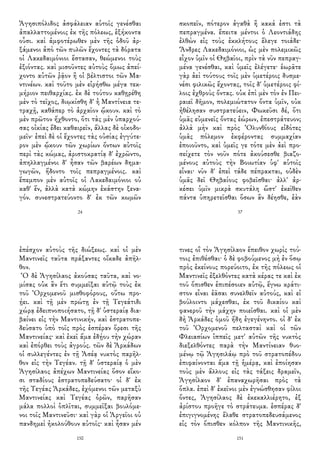Ἀγησιπόλιδος ἀσφάλειαν αὐτοῖς γενέσθαι
ἀπαλλαττομένοις ἐκ τῆς πόλεως, ἑξήκοντα
οὖσι. καὶ ἀμφοτέρωθεν μὲν τῆς ὁδοῦ ἀρ-
ξάμενοι ἀπὸ τῶν πυλῶν ἔχοντες τὰ δόρατα
οἱ Λακεδαιμόνιοι ἕστασαν, θεώμενοι τοὺς
ἐξιόντας. καὶ μισοῦντες αὐτοὺς ὅμως ἀπεί-
χοντο αὐτῶν ῥᾷον ἢ οἱ βέλτιστοι τῶν Μα-
ντινέων. καὶ τοῦτο μὲν εἰρήσθω μέγα τεκ-
μήριον πειθαρχίας. ἐκ δὲ τούτου καθῃρέθη
μὲν τὸ τεῖχος, διῳκίσθη δ' ἡ Μαντίνεια τε-
τραχῇ, καθάπερ τὸ ἀρχαῖον ᾤκουν. καὶ τὸ
μὲν πρῶτον ἤχθοντο, ὅτι τὰς μὲν ὑπαρχού-
σας οἰκίας ἔδει καθαιρεῖν, ἄλλας δὲ οἰκοδο-
μεῖν· ἐπεὶ δὲ οἱ ἔχοντες τὰς οὐσίας ἐγγύτε-
ρον μὲν ᾤκουν τῶν χωρίων ὄντων αὐτοῖς
περὶ τὰς κώμας, ἀριστοκρατίᾳ δ' ἐχρῶντο,
ἀπηλλαγμένοι δ' ἦσαν τῶν βαρέων δημα-
γωγῶν, ἥδοντο τοῖς πεπραγμένοις. καὶ
ἔπεμπον μὲν αὐτοῖς οἱ Λακεδαιμόνιοι οὐ
καθ' ἕν, ἀλλὰ κατὰ κώμην ἑκάστην ξενα-
γόν. συνεστρατεύοντο δ' ἐκ τῶν κωμῶν
24
σκοπεῖν, πότερον ἀγαθὰ ἢ κακά ἐστι τὰ
πεπραγμένα. ἔπειτα μέντοι ὁ Λεοντιάδης
ἐλθὼν εἰς τοὺς ἐκκλήτους ἔλεγε τοιάδε·
Ἄνδρες Λακεδαιμόνιοι, ὡς μὲν πολεμικῶς
εἶχον ὑμῖν οἱ Θηβαῖοι, πρὶν τὰ νῦν πεπραγ-
μένα γενέσθαι, καὶ ὑμεῖς ἐλέγετε· ἑωρᾶτε
γὰρ ἀεὶ τούτους τοῖς μὲν ὑμετέροις δυσμε-
νέσι φιλικῶς ἔχοντας, τοῖς δ' ὑμετέροις φί-
λοις ἐχθροὺς ὄντας. οὐκ ἐπὶ μὲν τὸν ἐν Πει-
ραιεῖ δῆμον, πολεμιώτατον ὄντα ὑμῖν, οὐκ
ἠθέλησαν συστρατεύειν, Φωκεῦσι δέ, ὅτι
ὑμᾶς εὐμενεῖς ὄντας ἑώρων, ἐπεστράτευον;
ἀλλὰ μὴν καὶ πρὸς Ὀλυνθίους εἰδότες
ὑμᾶς πόλεμον ἐκφέροντας συμμαχίαν
ἐποιοῦντο, καὶ ὑμεῖς γε τότε μὲν ἀεὶ προ-
σείχετε τὸν νοῦν πότε ἀκούσεσθε βιαζο-
μένους αὐτοὺς τὴν Βοιωτίαν ὑφ' αὑτοῖς
εἶναι· νῦν δ' ἐπεὶ τάδε πέπρακται, οὐδὲν
ὑμᾶς δεῖ Θηβαίους φοβεῖσθαι· ἀλλ' ἀρ-
κέσει ὑμῖν μικρὰ σκυτάλη ὥστ' ἐκεῖθεν
πάντα ὑπηρετεῖσθαι ὅσων ἂν δέησθε, ἐὰν
37
ἐπέσχον αὐτοὺς τῆς διώξεως. καὶ οἱ μὲν
Μαντινεῖς ταῦτα πράξαντες οἴκαδε ἀπῆλ-
θον.
Ὁ δὲ Ἀγησίλαος ἀκούσας ταῦτα, καὶ νο-
μίσας οὐκ ἂν ἔτι συμμεῖξαι αὐτῷ τοὺς ἐκ
τοῦ Ὀρχομενοῦ μισθοφόρους, οὕτω προ-
ῄει. καὶ τῇ μὲν πρώτῃ ἐν τῇ Τεγεάτιδι
χώρᾳ ἐδειπνοποιήσατο, τῇ δ' ὑστεραίᾳ δια-
βαίνει εἰς τὴν Μαντινικήν, καὶ ἐστρατοπε-
δεύσατο ὑπὸ τοῖς πρὸς ἑσπέραν ὅρεσι τῆς
Μαντινείας· καὶ ἐκεῖ ἅμα ἐδῄου τὴν χώραν
καὶ ἐπόρθει τοὺς ἀγρούς. τῶν δὲ Ἀρκάδων
οἱ συλλεγέντες ἐν τῇ Ἀσέᾳ νυκτὸς παρῆλ-
θον εἰς τὴν Τεγέαν. τῇ δ' ὑστεραίᾳ ὁ μὲν
Ἀγησίλαος ἀπέχων Μαντινείας ὅσον εἴκο-
σι σταδίους ἐστρατοπεδεύσατο· οἱ δ' ἐκ
τῆς Τεγέας Ἀρκάδες, ἐχόμενοι τῶν μεταξὺ
Μαντινείας καὶ Τεγέας ὀρῶν, παρῆσαν
μάλα πολλοὶ ὁπλῖται, συμμεῖξαι βουλόμε-
νοι τοῖς Μαντινεῦσι· καὶ γὰρ οἱ Ἀργεῖοι οὐ
πανδημεὶ ἠκολούθουν αὐτοῖς· καὶ ἦσαν μέν
150
τινες οἳ τὸν Ἀγησίλαον ἔπειθον χωρὶς τού-
τοις ἐπιθέσθαι· ὁ δὲ φοβούμενος μὴ ἐν ὅσῳ
πρὸς ἐκείνους πορεύοιτο, ἐκ τῆς πόλεως οἱ
Μαντινεῖς ἐξελθόντες κατὰ κέρας τε καὶ ἐκ
τοῦ ὄπισθεν ἐπιπέσοιεν αὐτῷ, ἔγνω κράτι-
στον εἶναι ἐᾶσαι συνελθεῖν αὐτούς, καὶ εἰ
βούλοιντο μάχεσθαι, ἐκ τοῦ δικαίου καὶ
φανεροῦ τὴν μάχην ποιεῖσθαι. καὶ οἱ μὲν
δὴ Ἀρκάδες ὁμοῦ ἤδη ἐγεγένηντο. οἱ δ' ἐκ
τοῦ Ὀρχομενοῦ πελτασταὶ καὶ οἱ τῶν
Φλειασίων ἱππεῖς μετ' αὐτῶν τῆς νυκτὸς
διεξελθόντες παρὰ τὴν Μαντίνειαν θυο-
μένῳ τῷ Ἀγησιλάῳ πρὸ τοῦ στρατοπέδου
ἐπιφαίνονται ἅμα τῇ ἡμέρᾳ, καὶ ἐποίησαν
τοὺς μὲν ἄλλους εἰς τὰς τάξεις δραμεῖν,
Ἀγησίλαον δ' ἐπαναχωρῆσαι πρὸς τὰ
ὅπλα. ἐπεὶ δ' ἐκεῖνοι μὲν ἐγνώσθησαν φίλοι
ὄντες, Ἀγησίλαος δὲ ἐκεκαλλιέρητο, ἐξ
ἀρίστου προῆγε τὸ στράτευμα. ἑσπέρας δ'
ἐπιγιγνομένης ἔλαθε στρατοπεδευσάμενος
εἰς τὸν ὄπισθεν κόλπον τῆς Μαντινικῆς,
151
 