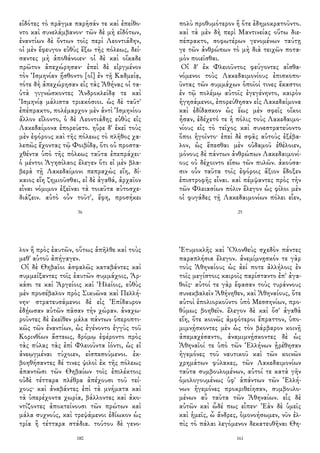 εἰδότες τὸ πρᾶγμα παρῆσάν τε καὶ ἐπείθο-
ντο καὶ συνελάμβανον· τῶν δὲ μὴ εἰδότων,
ἐναντίων δὲ ὄντων τοῖς περὶ Λεοντιάδην,
οἱ μὲν ἔφευγον εὐθὺς ἔξω τῆς πόλεως, δεί-
σαντες μὴ ἀποθάνοιεν· οἱ δὲ καὶ οἴκαδε
πρῶτον ἀπεχώρησαν· ἐπεὶ δὲ εἰργμένον
τὸν Ἰσμηνίαν ᾔσθοντο [οἱ] ἐν τῇ Καδμείᾳ,
τότε δὴ ἀπεχώρησαν εἰς τὰς Ἀθήνας οἱ τα-
ὐτὰ γιγνώσκοντες Ἀνδροκλείδᾳ τε καὶ
Ἰσμηνίᾳ μάλιστα τριακόσιοι. ὡς δὲ ταῦτ'
ἐπέπρακτο, πολέμαρχον μὲν ἀντὶ Ἰσμηνίου
ἄλλον εἵλοντο, ὁ δὲ Λεοντιάδης εὐθὺς εἰς
Λακεδαίμονα ἐπορεύετο. ηὗρε δ' ἐκεῖ τοὺς
μὲν ἐφόρους καὶ τῆς πόλεως τὸ πλῆθος χα-
λεπῶς ἔχοντας τῷ Φοιβίδᾳ, ὅτι οὐ προστα-
χθέντα ὑπὸ τῆς πόλεως ταῦτα ἐπεπράχει·
ὁ μέντοι Ἀγησίλαος ἔλεγεν ὅτι εἰ μὲν βλα-
βερὰ τῇ Λακεδαίμονι πεπραχὼς εἴη, δί-
καιος εἴη ζημιοῦσθαι, εἰ δὲ ἀγαθά, ἀρχαῖον
εἶναι νόμιμον ἐξεῖναι τὰ τοιαῦτα αὐτοσχε-
διάζειν. αὐτὸ οὖν τοῦτ', ἔφη, προσήκει
36
πολὺ προθυμότερον ἢ ὅτε ἐδημοκρατοῦντο.
καὶ τὰ μὲν δὴ περὶ Μαντινείας οὕτω διε-
πέπρακτο, σοφωτέρων γενομένων ταύτῃ
γε τῶν ἀνθρώπων τὸ μὴ διὰ τειχῶν ποτα-
μὸν ποιεῖσθαι.
Οἱ δ' ἐκ Φλειοῦντος φεύγοντες αἰσθα-
νόμενοι τοὺς Λακεδαιμονίους ἐπισκοπο-
ῦντας τῶν συμμάχων ὁποῖοί τινες ἕκαστοι
ἐν τῷ πολέμῳ αὐτοῖς ἐγεγένηντο, καιρὸν
ἡγησάμενοι, ἐπορεύθησαν εἰς Λακεδαίμονα
καὶ ἐδίδασκον ὡς ἕως μὲν σφεῖς οἴκοι
ἦσαν, ἐδέχετό τε ἡ πόλις τοὺς Λακεδαιμο-
νίους εἰς τὸ τεῖχος καὶ συνεστρατεύοντο
ὅποι ἡγοῖντο· ἐπεὶ δὲ σφᾶς αὐτοὺς ἐξέβα-
λον, ὡς ἕπεσθαι μὲν οὐδαμοῦ ἐθέλοιεν,
μόνους δὲ πάντων ἀνθρώπων Λακεδαιμονί-
ους οὐ δέχοιντο εἴσω τῶν πυλῶν. ἀκούσα-
σιν οὖν ταῦτα τοῖς ἐφόροις ἄξιον ἔδοξεν
ἐπιστροφῆς εἶναι. καὶ πέμψαντες πρὸς τὴν
τῶν Φλειασίων πόλιν ἔλεγον ὡς φίλοι μὲν
οἱ φυγάδες τῇ Λακεδαιμονίων πόλει εἶεν,
25
λον ἢ πρὸς ἑαυτῶν, οὕτως ἀπῆλθε καὶ τοὺς
μεθ' αὑτοῦ ἀπήγαγεν.
Οἱ δὲ Θηβαῖοι ἀσφαλῶς καταβάντες καὶ
συμμείξαντες τοῖς ἑαυτῶν συμμάχοις, Ἀρ-
κάσι τε καὶ Ἀργείοις καὶ Ἠλείοις, εὐθὺς
μὲν προσέβαλον πρὸς Σικυῶνα καὶ Πελλή-
νην· στρατευσάμενοι δὲ εἰς Ἐπίδαυρον
ἐδῄωσαν αὐτῶν πᾶσαν τὴν χώραν. ἀναχω-
ροῦντες δὲ ἐκεῖθεν μάλα πάντων ὑπεροπτι-
κῶς τῶν ἐναντίων, ὡς ἐγένοντο ἐγγὺς τοῦ
Κορινθίων ἄστεως, δρόμῳ ἐφέροντο πρὸς
τὰς πύλας τὰς ἐπὶ Φλειοῦντα ἰόντι, ὡς εἰ
ἀνεῳγμέναι τύχοιεν, εἰσπεσούμενοι. ἐκ-
βοηθήσαντες δέ τινες ψιλοὶ ἐκ τῆς πόλεως
ἀπαντῶσι τῶν Θηβαίων τοῖς ἐπιλέκτοις
οὐδὲ τέτταρα πλέθρα ἀπέχουσι τοῦ τεί-
χους· καὶ ἀναβάντες ἐπὶ τὰ μνήματα καὶ
τὰ ὑπερέχοντα χωρία, βάλλοντες καὶ ἀκο-
ντίζοντες ἀποκτείνουσι τῶν πρώτων καὶ
μάλα συχνούς, καὶ τρεψάμενοι ἐδίωκον ὡς
τρία ἢ τέτταρα στάδια. τούτου δὲ γενο-
180
Ἐτυμοκλῆς καὶ Ὀλονθεὺς σχεδὸν πάντες
παραπλήσια ἔλεγον. ἀνεμίμνῃσκόν τε γὰρ
τοὺς Ἀθηναίους ὡς ἀεί ποτε ἀλλήλοις ἐν
τοῖς μεγίστοις καιροῖς παρίσταντο ἐπ' ἀγα-
θοῖς· αὐτοί τε γὰρ ἔφασαν τοὺς τυράννους
συνεκβαλεῖν Ἀθήνηθεν, καὶ Ἀθηναίους, ὅτε
αὐτοὶ ἐπολιορκοῦντο ὑπὸ Μεσσηνίων, προ-
θύμως βοηθεῖν. ἔλεγον δὲ καὶ ὅσ' ἀγαθὰ
εἴη, ὅτε κοινῶς ἀμφότεροι ἔπραττον, ὑπο-
μιμνῄσκοντες μὲν ὡς τὸν βάρβαρον κοινῇ
ἀπεμαχέσαντο, ἀναμιμνῄσκοντες δὲ ὡς
Ἀθηναῖοί τε ὑπὸ τῶν Ἑλλήνων ᾑρέθησαν
ἡγεμόνες τοῦ ναυτικοῦ καὶ τῶν κοινῶν
χρημάτων φύλακες, τῶν Λακεδαιμονίων
ταῦτα συμβουλομένων, αὐτοί τε κατὰ γῆν
ὁμολογουμένως ὑφ' ἁπάντων τῶν Ἑλλή-
νων ἡγεμόνες προκριθείησαν, συμβουλο-
μένων αὖ ταῦτα τῶν Ἀθηναίων. εἷς δὲ
αὐτῶν καὶ ὧδέ πως εἶπεν· Ἐὰν δὲ ὑμεῖς
καὶ ἡμεῖς, ὦ ἄνδρες, ὁμονοήσωμεν, νῦν ἐλ-
πὶς τὸ πάλαι λεγόμενον δεκατευθῆναι Θη-
161
 