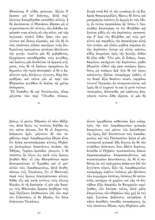 ἀδικοῦντες δ' οὐδὲν φεύγοιεν. ἀξιοῦν δ'
ἔφασαν μὴ ὑπ' ἀνάγκης, ἀλλὰ παρ'
ἑκόντων διαπράξασθαι κατελθεῖν αὐτούς. ἃ
δὴ ἀκούσαντες οἱ Φλειάσιοι ἔδεισαν μὴ εἰ
στρατεύσαιντο ἐπ' αὐτούς, τῶν ἔνδοθεν πα-
ρείησάν τινες αὐτοὺς εἰς τὴν πόλιν. καὶ γὰρ
συγγενεῖς πολλοὶ ἔνδον ἦσαν τῶν φευ-
γόντων καὶ ἄλλως εὐμενεῖς, καὶ οἷα δὴ ἐν
ταῖς πλείσταις πόλεσι νεωτέρων τινὲς ἐπι-
θυμοῦντες πραγμάτων κατάγειν ἐβούλοντο
τὴν φυγήν. τοιαῦτα μὲν δὴ φοβηθέντες,
ἐψηφίσαντο καταδέχεσθαι τοὺς φυγάδας,
καὶ ἐκείνοις μὲν ἀποδοῦναι τὰ ἐμφανῆ κτή-
ματα, τοὺς δὲ τὰ ἐκείνων πριαμένους ἐκ
δημοσίου τὴν τιμὴν ἀπολαβεῖν· εἰ δέ τι ἀμ-
φίλογον πρὸς ἀλλήλους γίγνοιτο, δίκῃ δια-
κριθῆναι. καὶ ταῦτα μὲν αὖ περὶ τῶν
Φλειασίων φυγάδων ἐν ἐκείνῳ τῷ χρόνῳ
ἐπέπρακτο.
Ἐξ Ἀκάνθου δὲ καὶ Ἀπολλωνίας, αἵπερ
μέγισται τῶν περὶ Ὄλυνθον πόλεων,
26
ἀγορᾷ στοᾷ διὰ τὸ τὰς γυναῖκας ἐν τῇ Κα-
δμείᾳ θεσμοφοριάζειν, θέρους δὲ ὄντος καὶ
μεσημβρίας πλείστη ἦν ἐρημία ἐν ταῖς ὁδο-
ῖς, ἐν τούτῳ προσελάσας ἐφ' ἵππου ὁ Λεο-
ντιάδης ἀποστρέφει τε τὸν Φοιβίδαν καὶ
ἡγεῖται εὐθὺς εἰς τὴν ἀκρόπολιν. καταστή-
σας δ' ἐκεῖ τὸν Φοιβίδαν καὶ τοὺς μετ'
αὐτοῦ καὶ παραδοὺς τὴν βαλανάγραν αὐτῷ
τῶν πυλῶν, καὶ εἰπὼν μηδένα παριέναι εἰς
τὴν ἀκρόπολιν ὅντινα μὴ αὐτὸς κελεύοι,
εὐθὺς ἐπορεύετο πρὸς τὴν βουλήν. ἐλθὼν
δὲ εἶπε τάδε· Ὅτι μέν, ὦ ἄνδρες, Λακε-
δαιμόνιοι κατέχουσι τὴν ἀκρόπολιν, μηδὲν
ἀθυμεῖτε· οὐδενὶ γάρ φασι πολέμιοι ἥκειν,
ὅστις μὴ πολέμου ἐρᾷ· ἐγὼ δὲ τοῦ νόμου
κελεύοντος ἐξεῖναι πολεμάρχῳ λαβεῖν, εἴ
τις δοκεῖ ἄξια θανάτου ποιεῖν, λαμβάνω
τουτονὶ Ἰσμηνίαν, ὡς πολεμοποιοῦντα. καὶ
ὑμεῖς δὲ οἱ λοχαγοί τε καὶ οἱ μετὰ τούτων
τεταγμένοι, ἀνίστασθε, καὶ λαβόντες ἀπα-
γάγετε τοῦτον ἔνθα εἴρηται. οἱ μὲν δὴ
35
βαίους. οἱ μέντοι Ἀθηναῖοι οὐ πάνυ ἐδέξα-
ντο, ἀλλὰ θροῦς τις τοιοῦτος διῆλθεν ὡς
νῦν ταῦτα λέγοιεν, ὅτε δὲ εὖ ἔπραττον,
ἐπέκειντο ἡμῖν. μέγιστον δὲ τῶν λε-
χθέντων παρὰ Λακεδαιμονίων ἐδόκει εἶναι
ὅτι ἡνίκα κατεπολέμησαν αὐτούς, Θηβαί-
ων βουλομένων ἀναστάτους ποιῆσαι τὰς
Ἀθήνας, †σφίσιν ἐμποδὼν γένοιντο. ὁ δὲ
πλεῖστος ἦν λόγος ὡς κατὰ τοὺς ὅρκους
βοηθεῖν δέοι· οὐ γὰρ ἀδικησάντων σφῶν
ἐπιστρατεύοιεν οἱ Ἀρκάδες καὶ οἱ μετ'
αὐτῶν τοῖς Λακεδαιμονίοις, ἀλλὰ βοηθη-
σάντων τοῖς Τεγεάταις, ὅτι οἱ Μαντινεῖς
παρὰ τοὺς ὅρκους ἐπεστράτευσαν αὐτοῖς.
διέθει οὖν καὶ κατὰ τούτους τοὺς λόγους
θόρυβος ἐν τῇ ἐκκλησίᾳ· οἱ μὲν γὰρ δικαί-
ως τοὺς Μαντινέας ἔφασαν βοηθῆσαι τοῖς
περὶ Πρόξενον ἀποθανοῦσιν ὑπὸ τῶν περὶ
τὸν Στάσιππον, οἱ δὲ ἀδικεῖν, ὅτι ὅπλα
ἐπήνεγκαν Τεγεάταις.
162
ᾤοντο ὁρμηθέντες καθανύσαι ἅμα κνέφᾳ,
πρὸς τὴν τῶν Λακεδαιμονίων φυλακὴν
ἐπορεύοντο. καὶ μέντοι οὐκ ἐψεύσθησαν
τῆς ὥρας, ἀλλ' ἐπιπίπτουσι τοῖς Λακεδαι-
μονίοις καὶ τοῖς Πελληνεῦσιν ἡνίκα αἱ μὲν
νυκτεριναὶ φυλακαὶ ἤδη ἔληγον, ἐκ δὲ τῶν
στιβάδων ἀνίσταντο ὅποι ἐδεῖτο ἕκαστος.
ἐνταῦθα οἱ Θηβαῖοι προσπεσόντες ἔπαιον
παρεσκευασμένοι ἀπαρασκευάστους καὶ
συντεταγμένοι ἀσυντάκτους. ὡς δὲ οἱ σω-
θέντες ἐκ τοῦ πράγματος ἀπέφυγον ἐπὶ τὸν
ἐγγύτατα λόφον, ἐξὸν τῷ Λακεδαιμονίων
πολεμάρχῳ λαβόντι ὁπόσους μὲν ἐβούλετο
τῶν συμμάχων ὁπλίτας, ὁπόσους δὲ πελτα-
στάς, κατέχειν τὸ χωρίον, καὶ γὰρ τὰ ἐπι-
τήδεια ἐξῆν ἀσφαλῶς ἐκ Κεγχρειῶν κομί-
ζεσθαι, οὐκ ἐποίησε ταῦτα, ἀλλὰ μάλα
ἀπορούντων τῶν Θηβαίων πῶς χρὴ ἐκ τοῦ
πρὸς Σικυῶνα βλέποντος καταβῆναι ἢ
πάλιν ἀπελθεῖν, σπονδὰς ποιησάμενος, ὡς
τοῖς πλείστοις ἐδόκει, πρὸς Θηβαίων μᾶλ-
179
 