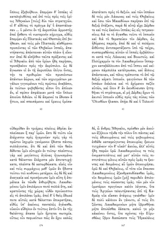 ὅπλοις ἐξεβοήθουν. ἔπεμψαν δ' ἱππέας οἱ
κατεληλυθότες καὶ ἐπὶ τοὺς πρὸς τοῖς ὁρί-
οις Ἀθηναίων [τοὺς] δύο τῶν στρατηγῶν.
οἱ δ' εἰδότες τὸ πρᾶγμα ἐφ' ὃ ἀπεστάλκε-
σαν ... ὁ μέντοι ἐν τῇ ἀκροπόλει ἁρμοστὴς
ἐπεὶ ᾔσθετο τὸ νυκτερινὸν κήρυγμα, εὐθὺς
ἔπεμψεν εἰς Πλαταιὰς καὶ Θεσπιὰς ἐπὶ βο-
ήθειαν. καὶ τοὺς μὲν Πλαταιᾶς αἰσθόμενοι
προσιόντας οἱ τῶν Θηβαίων ἱππεῖς, ἀπα-
ντήσαντες ἀπέκτειναν αὐτῶν πλέον ἢ εἴκο-
σιν· ἐπεὶ δὲ εἰσῆλθον ταῦτα πράξαντες καὶ
οἱ Ἀθηναῖοι ἀπὸ τῶν ὁρίων ἤδη παρῆσαν,
προσέβαλον πρὸς τὴν ἀκρόπολιν. ὡς δὲ
ἔγνωσαν οἱ ἐν τῇ ἀκροπόλει ὀλίγοι ὄντες,
τήν τε προθυμίαν τῶν προσιόντων
ἁπάντων ἑώρων, καὶ τῶν κηρυγμάτων με-
γάλων γιγνομένων τοῖς πρώτοις ἀναβᾶσιν,
ἐκ τούτων φοβηθέντες εἶπον ὅτι ἀπίοιεν
ἄν, εἰ σφίσιν ἀσφάλειαν μετὰ τῶν ὅπλων
ἀπιοῦσι διδοῖεν. οἱ δὲ ἄσμενοί τε ἔδοσαν ἃ
ᾔτουν, καὶ σπεισάμενοι καὶ ὅρκους ὀμόσα-
60
ἀπετέτατο πρὸς τὸ δεξιόν. καὶ τῶν ἱππέων
δὲ τοὺς μὲν Λάκωνας καὶ τοὺς Θηβαίους
καὶ ὅσοι τῶν Μακεδόνων παρῆσαν ἐπὶ τῷ
δεξιῷ ἐτάξατο, παρὰ δὲ αὑτῷ εἶχε Δέρδαν
τε καὶ τοὺς ἐκείνου ἱππέας ὡς εἰς τετρακο-
σίους διά τε τὸ ἄγασθαι τοῦτο τὸ ἱππικὸν
καὶ διὰ τὸ θεραπεύειν τὸν Δέρδαν, ὡς
ἡδόμενος παρείη. ἐπεὶ δὲ καὶ οἱ πολέμιοι
ἐλθόντες ἀντιπαρετάξαντο ὑπὸ τῷ τείχει,
συσπειραθέντες αὐτῶν οἱ ἱππεῖς ἐμβάλλου-
σι κατὰ τοὺς Λάκωνας καὶ Βοιωτούς. καὶ
Πολύχαρμόν τε τὸν Λακεδαιμόνιον ἵππαρ-
χον καταβάλλουσιν ἀπὸ τοῦ ἵππου καὶ κεί-
μενον πάμπολλα κατέτρωσαν, καὶ ἄλλους
ἀπέκτειναν, καὶ τέλος τρέπονται τὸ ἐπὶ τῷ
δεξιῷ κέρατι ἱππικόν. φευγόντων δὲ τῶν
ἱππέων ἐνέκλινε καὶ τὸ ἐχόμενον πεζὸν
αὐτῶν, καὶ ὅλον δ' ἂν ἐκινδύνευσεν ἡττη-
θῆναι τὸ στράτευμα, εἰ μὴ Δέρδας ἔχων τὸ
ἑαυτοῦ ἱππικὸν εὐθὺς πρὸς τὰς πύλας τῶν
Ὀλυνθίων ἤλασεν. ἐπῄει δὲ καὶ ὁ Τελευτί-
41
οὐδαμόθεν ἂν τριήρεις πλείους ἁθρόαι ἐκ-
πλεύσειαν ἢ παρ' ὑμῶν. ἔστι δὲ τοῦτο οὐκ
ἐλάχιστον πρὸς ἡγεμονίαν· πρὸς γὰρ τὸ
πρῶτον ἰσχυρὸν γενόμενον ἥδιστα πάντες
συλλέγονται. ἔτι δὲ καὶ ἀπὸ τῶν θεῶν
δέδοται ὑμῖν εὐτυχεῖν ἐν τούτῳ· πλείστους
γὰρ καὶ μεγίστους ἀγῶνας ἠγωνισμένοι
κατὰ θάλατταν ἐλάχιστα μὲν ἀποτετυχή-
κατε, πλεῖστα δὲ κατωρθώκατε. εἰκὸς οὖν
καὶ τοὺς συμμάχους μεθ' ὑμῶν ἂν ἥδιστα
τούτου τοῦ κινδύνου μετέχειν. ὡς δὲ δὴ καὶ
ἀναγκαία καὶ προσήκουσα ὑμῖν αὕτη ἡ ἐπι-
μέλεια ἐκ τῶνδε ἐνθυμήθητε. Λακεδαι-
μόνιοι ὑμῖν ἐπολέμουν ποτὲ πολλὰ ἔτη, καὶ
κρατοῦντες τῆς χώρας οὐδὲν προύκοπτον
εἰς τὸ ἀπολέσαι ὑμᾶς. ἐπεὶ δ' ὁ θεὸς ἔδωκέ
ποτε αὐτοῖς κατὰ θάλατταν ἐπικρατῆσαι,
εὐθὺς ὑπ' ἐκείνοις παντελῶς ἐγένεσθε.
οὐκοῦν εὔδηλον ἐν τούτοις ἐστὶν ὅτι ἐκ τῆς
θαλάττης ἅπασα ὑμῖν ἤρτηται σωτηρία.
οὕτως οὖν πεφυκότων πῶς ἂν ἔχοι καλῶς
174
δέ, ὦ ἄνδρες Ἀθηναῖοι, πρόσθεν μὲν ἀκού-
ων ἐζήλουν τήνδε τὴν πόλιν ὅτι πάντας καὶ
τοὺς ἀδικουμένους καὶ τοὺς φοβουμένους
ἐνθάδε καταφεύγοντας ἐπικουρίας ἤκουον
τυγχάνειν· νῦν δ' οὐκέτ' ἀκούω, ἀλλ' αὐτὸς
ἤδη παρὼν ὁρῶ Λακεδαιμονίους τε τοὺς
ὀνομαστοτάτους καὶ μετ' αὐτῶν τοὺς πι-
στοτάτους φίλους αὐτῶν πρὸς ὑμᾶς τε ἥκο-
ντας καὶ δεομένους αὖ ὑμῶν ἐπικουρῆσαι.
ὁρῶ δὲ καὶ Θηβαίους, οἳ τότε οὐκ ἔπεισαν
Λακεδαιμονίους ἐξανδραποδίσασθαι ὑμᾶς,
νῦν δεομένους ὑμῶν [μὴ] περιιδεῖν ἀπολο-
μένους τοὺς σώσαντας ὑμᾶς. τῶν μὲν οὖν
ὑμετέρων προγόνων καλὸν λέγεται, ὅτε
τοὺς Ἀργείων τελευτήσαντας ἐπὶ τῇ Κα-
δμείᾳ οὐκ εἴασαν ἀτάφους γενέσθαι· ὑμῖν
δὲ πολὺ κάλλιον ἂν γένοιτο, εἰ τοὺς ἔτι
ζῶντας Λακεδαιμονίων μήτε ὑβρισθῆναι
μήτε ἀπολέσθαι ἐάσαιτε. καλοῦ γε μὴν
κἀκείνου ὄντος, ὅτε σχόντες τὴν Εὐρυ-
σθέως ὕβριν διεσώσατε τοὺς Ἡρακλέους
167
 