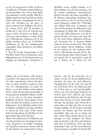 ας σὺν τοῖς περὶ ἑαυτὸν ἐν τάξει. ὡς δὲ τα-
ῦτα ᾔσθοντο οἱ Ὀλύνθιοι ἱππεῖς, δείσαντες
μὴ ἀποκλεισθεῖεν τῶν πυλῶν, ἀναστρέψα-
ντες ἀπεχώρουν πολλῇ σπουδῇ. ἔνθα δὴ ὁ
Δέρδας παρελαύνοντας παμπόλλους ἱππέας
αὐτῶν ἀπέκτεινεν. ἀπεχώρησαν δὲ καὶ οἱ
πεζοὶ τῶν Ὀλυνθίων εἰς τὴν πόλιν· οὐ
μέντοι πολλοὶ αὐτῶν ἀπέθανον, ἅτε ἐγγὺς
τοῦ τείχους ὄντος. ἐπεὶ δὲ τροπαῖόν τε
ἐστάθη καὶ ἡ νίκη αὕτη τῷ Τελευτίᾳ ἐγε-
γένητο, ἀπιὼν δὴ ἔκοπτε τὰ δένδρα. καὶ
τοῦτο μὲν στρατευσάμενος τὸ θέρος διῆκε
καὶ τὸ Μακεδονικὸν στράτευμα καὶ τὸ τοῦ
Δέρδα· πολλάκις μέντοι καὶ οἱ Ὀλύνθιοι
καταθέοντες εἰς τὰς τῶν Λακεδαιμονίων
συμμαχίδας πόλεις ἐλεηλάτουν καὶ ἄνδρας
ἀπεκτίννυον.
3 Ἅμα δὲ τῷ ἦρι ὑποφαινομένῳ οἱ μὲν
Ὀλύνθιοι ἱππεῖς ὄντες ὡς ἑξακόσιοι κατε-
δεδραμήκεσαν εἰς τὴν Ἀπολλωνίαν ἅμα με-
σημβρίᾳ καὶ διεσπαρμένοι ἐλεηλάτουν· ὁ
42
Φιλλίδαν πιστὸν νομίζων εἰσιέναι. οἱ δ'
ἐπεὶ εἰσῆλθον, τὸν μὲν ἀποκτείναντες, τὴν
δὲ γυναῖκα φοβήσαντες κατεσιώπησαν.
ἐξιόντες δὲ εἶπον τὴν θύραν κεκλεῖσθαι· εἰ
δὲ λήψονται ἀνεῳγμένην, ἠπείλησαν ἀπο-
κτεῖναι ἅπαντας τοὺς ἐν τῇ οἰκίᾳ. ἐπεὶ δὲ
ταῦτα ἐπέπρακτο, λαβὼν δύο ὁ Φιλλίδας
τῶν ἀνδρῶν ἦλθε πρὸς τὸ ἀνάκειον, καὶ
εἶπε τῷ εἰργμοφύλακι ὅτι ἄνδρα ἄγοι παρὰ
πολεμάρχων ὃν εἶρξαι δέοι. ὡς δὲ ἀνέῳξε,
τοῦτον μὲν εὐθὺς ἀπέκτειναν, τοὺς δὲ δε-
σμώτας ἔλυσαν. καὶ τούτους μὲν ταχὺ τῶν
ἐκ τῆς στοᾶς ὅπλων καθελόντες ὥπλισαν,
καὶ ἀγαγόντες ἐπὶ τὸ Ἀμφεῖον θέσθαι
ἐκέλευον τὰ ὅπλα. ἐκ δὲ τούτου εὐθὺς ἐκή-
ρυττον ἐξιέναι πάντας Θηβαίους, ἱππέας
τε καὶ ὁπλίτας, ὡς τῶν τυράννων τεθνε-
ώτων. οἱ δὲ πολῖται, ἕως μὲν νὺξ ἦν, ἀπι-
στοῦντες ἡσυχίαν εἶχον· ἐπεὶ δ' ἡμέρα τ' ἦν
καὶ φανερὸν ἦν τὸ γεγενημένον, ταχὺ δὴ
καὶ οἱ ὁπλῖται καὶ οἱ ἱππεῖς σὺν τοῖς
59
παῖδας, πῶς οὐ καὶ ἐκείνου τόδε κάλλιον,
εἰ μὴ μόνον τοὺς ἀρχηγέτας, ἀλλὰ καὶ ὅλην
τὴν πόλιν περισώσαιτε; πάντων δὲ κάλλι-
στον, εἰ ψήφῳ ἀκινδύνῳ σωσάντων ὑμᾶς
τότε τῶν Λακεδαιμονίων, νῦν ὑμεῖς σὺν
ὅπλοις τε καὶ διὰ κινδύνων ἐπικουρήσετε
αὐτοῖς. ὁπότε δὲ καὶ ἡμεῖς ἀγαλλόμεθα οἱ
συναγορεύοντες βοηθῆσαι ἀνδράσιν ἀγαθο-
ῖς, ἦ που ὑμῖν γε τοῖς ἔργῳ δυναμένοις
βοηθῆσαι γενναῖα ἂν ταῦτα φανείη, εἰ πολ-
λάκις καὶ φίλοι καὶ πολέμιοι γενόμενοι Λα-
κεδαιμονίοις μὴ ὧν ἐβλάβητε μᾶλλον ἢ ὧν
εὖ ἐπάθετε μνησθείητε καὶ χάριν ἀποδοίη-
τε αὐτοῖς μὴ ὑπὲρ ὑμῶν αὐτῶν μόνον,
ἀλλὰ καὶ ὑπὲρ πάσης τῆς Ἑλλάδος, ὅτι ἄν-
δρες ἀγαθοὶ ὑπὲρ αὐτῆς ἐγένοντο.
Μετὰ ταῦτα ἐβουλεύοντο οἱ Ἀθηναῖοι, καὶ
τῶν μὲν ἀντιλεγόντων οὐκ ἠνείχοντο ἀκού-
οντες, ἐψηφίσαντο δὲ βοηθεῖν πανδημεί,
καὶ Ἰφικράτην στρατηγὸν εἵλοντο. ἐπεὶ δὲ
τὰ ἱερὰ ἐγένετο καὶ παρήγγειλεν ἐν Ἀκα-
168
λόγηται, περὶ δὲ τῆς ἡγεμονίας νῦν ἡ
σκέψις. τῇ μὲν οὖν βουλῇ προβεβούλευται
ὑμετέραν μὲν εἶναι τὴν κατὰ θάλατταν,
Λακεδαιμονίων δὲ τὴν κατὰ γῆν· ἐμοὶ δὲ
καὶ αὐτῷ δοκεῖ ταῦτα οὐκ ἀνθρωπίνῃ μᾶλ-
λον ἢ θείᾳ φύσει τε καὶ τύχῃ διωρίσθαι.
πρῶτον μὲν γὰρ τόπον ἔχετε κάλλιστα πε-
φυκότα πρὸς τοῦτο· πλεῖσται γὰρ πόλεις
τῶν δεομένων τῆς θαλάττης περὶ τὴν ὑμε-
τέραν πόλιν οἰκοῦσι, καὶ αὗται πᾶσαι ἀσθε-
νέστεραι τῆς ὑμετέρας. πρὸς τούτοις δὲ λι-
μένας ἔχετε, ὧν ἄνευ οὐχ οἷόν τε ναυτικῇ
δυνάμει χρῆσθαι. ἔτι δὲ τριήρεις κέκτησθε
πολλάς, καὶ πάτριον ὑμῖν ἐστι ναυτικὸν
ἐπικτᾶσθαι. ἀλλὰ μὴν τάς γε τέχνας τὰς
περὶ ταῦτα πάσας οἰκείας ἔχετε. καὶ μὴν
ἐμπειρίᾳ γε πολὺ προέχετε τῶν ἄλλων
περὶ τὰ ναυτικά· ὁ γὰρ βίος τοῖς πλείστοις
ὑμῶν ἀπὸ τῆς θαλάττης· ὥστε τῶν ἰδίων
ἐπιμελόμενοι ἅμα καὶ τῶν κατὰ θάλατταν
ἀγώνων ἔμπειροι γίγνεσθε. ἔτι δὲ καὶ τόδε·
173
 